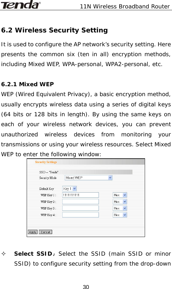               11N Wireless Broadband Router  306.2 Wireless Security Setting It is used to configure the AP network’s security setting. Here presents the common six (ten in all) encryption methods, including Mixed WEP, WPA-personal, WPA2-personal, etc.   6.2.1 Mixed WEP WEP (Wired Equivalent Privacy), a basic encryption method, usually encrypts wireless data using a series of digital keys (64 bits or 128 bits in length). By using the same keys on each of your wireless network devices, you can prevent unauthorized wireless devices from monitoring your transmissions or using your wireless resources. Select Mixed WEP to enter the following window:    Select SSID：Select the SSID (main SSID or minor SSID) to configure security setting from the drop-down 