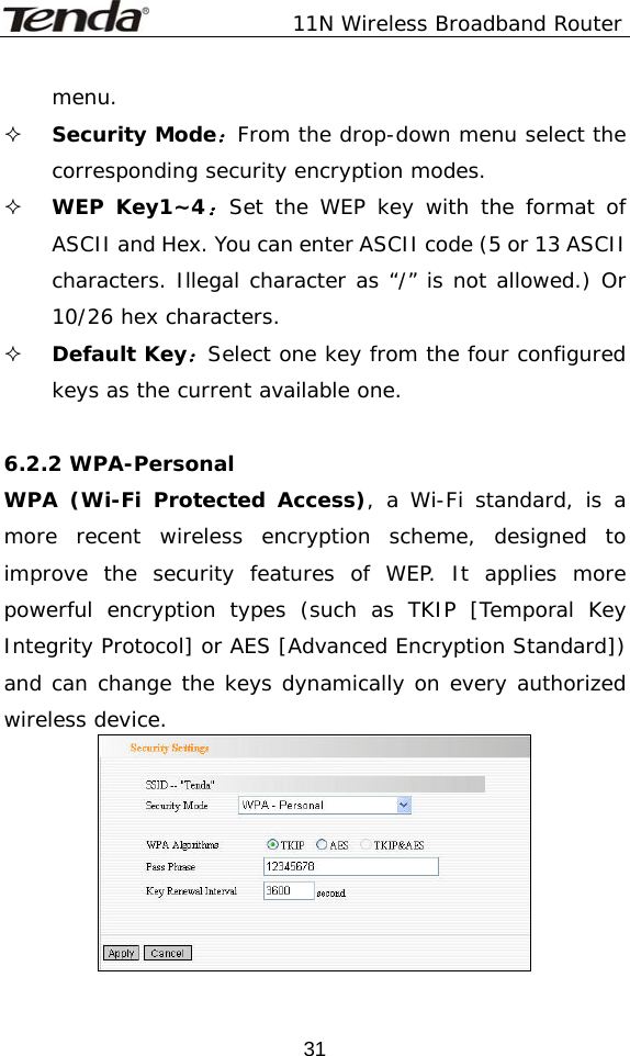               11N Wireless Broadband Router  31menu.  Security Mode：From the drop-down menu select the corresponding security encryption modes.  WEP Key1~4：Set the WEP key with the format of ASCII and Hex. You can enter ASCII code (5 or 13 ASCII characters. Illegal character as “/” is not allowed.) Or 10/26 hex characters.  Default Key：Select one key from the four configured keys as the current available one.  6.2.2 WPA-Personal WPA (Wi-Fi Protected Access), a Wi-Fi standard, is a more recent wireless encryption scheme, designed to improve the security features of WEP. It applies more powerful encryption types (such as TKIP [Temporal Key Integrity Protocol] or AES [Advanced Encryption Standard]) and can change the keys dynamically on every authorized wireless device.    