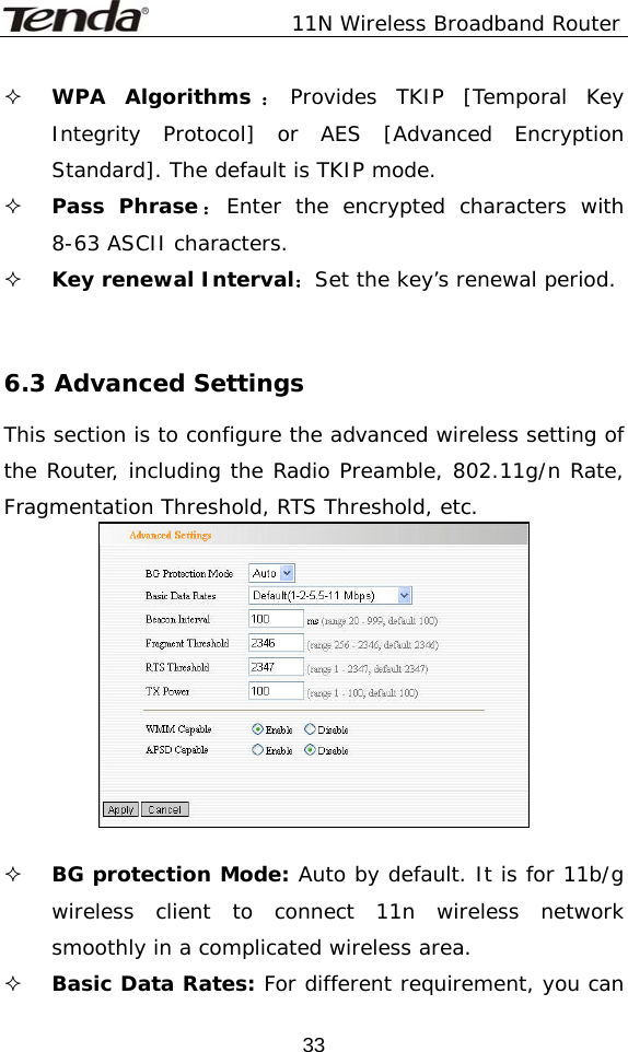               11N Wireless Broadband Router  33 WPA Algorithms ：Provides TKIP [Temporal Key Integrity Protocol] or AES [Advanced Encryption Standard]. The default is TKIP mode.  Pass Phrase：Enter the encrypted characters with 8-63 ASCII characters.  Key renewal Interval：Set the key’s renewal period.    6.3 Advanced Settings This section is to configure the advanced wireless setting of the Router, including the Radio Preamble, 802.11g/n Rate, Fragmentation Threshold, RTS Threshold, etc.    BG protection Mode: Auto by default. It is for 11b/g wireless client to connect 11n wireless network smoothly in a complicated wireless area.   Basic Data Rates: For different requirement, you can 