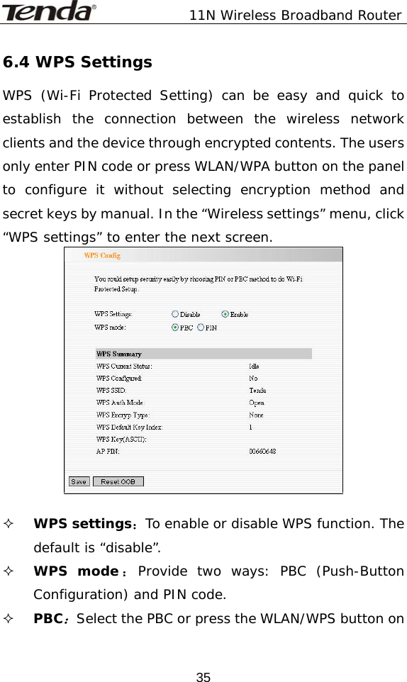               11N Wireless Broadband Router  356.4 WPS Settings WPS (Wi-Fi Protected Setting) can be easy and quick to establish the connection between the wireless network clients and the device through encrypted contents. The users only enter PIN code or press WLAN/WPA button on the panel to configure it without selecting encryption method and secret keys by manual. In the “Wireless settings” menu, click “WPS settings” to enter the next screen.    WPS settings：To enable or disable WPS function. The default is “disable”.  WPS mode ：Provide two ways: PBC (Push-Button Configuration) and PIN code.  PBC：Select the PBC or press the WLAN/WPS button on 