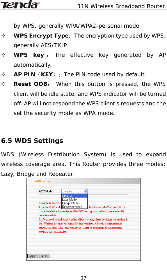               11N Wireless Broadband Router  37by WPS, generally WPA/WPA2-personal mode.  WPS Encrypt Type：The encryption type used by WPS, generally AES/TKIP.  WPS key ：The effective key generated by AP automatically.   AP PIN（KEY）：The PIN code used by default.  Reset OOB： When this button is pressed, the WPS client will be idle state, and WPS indicator will be turned off. AP will not respond the WPS client’s requests and the set the security mode as WPA mode.   6.5 WDS Settings WDS (Wireless Distribution System) is used to expand wireless coverage area. This Router provides three modes: Lazy, Bridge and Repeater.  