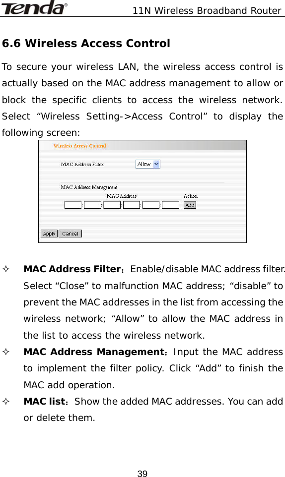               11N Wireless Broadband Router  396.6 Wireless Access Control To secure your wireless LAN, the wireless access control is actually based on the MAC address management to allow or block the specific clients to access the wireless network. Select “Wireless Setting-&gt;Access Control” to display the following screen:    MAC Address Filter：Enable/disable MAC address filter. Select “Close” to malfunction MAC address; “disable” to prevent the MAC addresses in the list from accessing the wireless network; “Allow” to allow the MAC address in the list to access the wireless network.  MAC Address Management：Input the MAC address to implement the filter policy. Click “Add” to finish the MAC add operation.  MAC list：Show the added MAC addresses. You can add or delete them.  