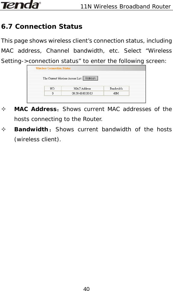               11N Wireless Broadband Router  406.7 Connection Status This page shows wireless client’s connection status, including MAC address, Channel bandwidth, etc. Select “Wireless Setting-&gt;connection status” to enter the following screen:   MAC Address：Shows current MAC addresses of the hosts connecting to the Router.  Bandwidth：Shows current bandwidth of the hosts (wireless client).   