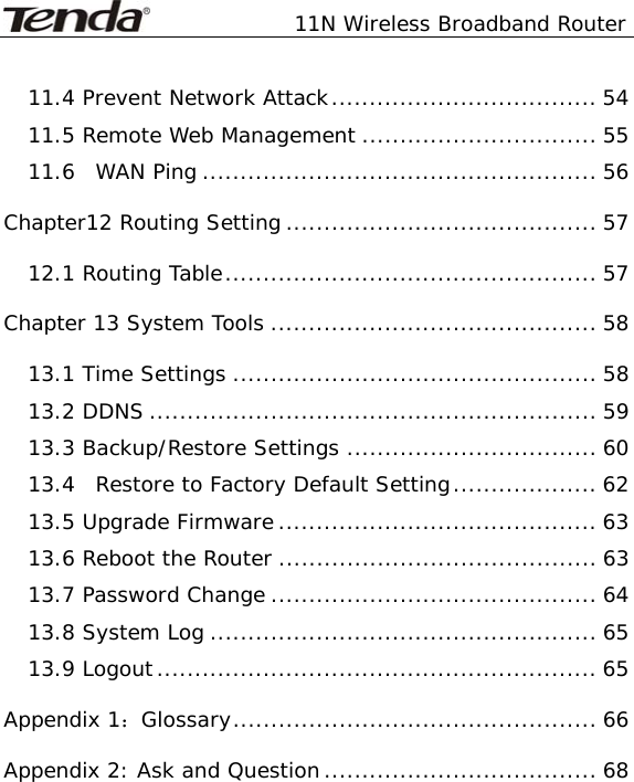               11N Wireless Broadband Router   11.4 Prevent Network Attack................................... 54 11.5 Remote Web Management ............................... 55 11.6  WAN Ping .................................................... 56 Chapter12 Routing Setting ......................................... 57 12.1 Routing Table................................................. 57 Chapter 13 System Tools ........................................... 58 13.1 Time Settings ................................................ 58 13.2 DDNS ........................................................... 59 13.3 Backup/Restore Settings ................................. 60 13.4  Restore to Factory Default Setting................... 62 13.5 Upgrade Firmware .......................................... 63 13.6 Reboot the Router .......................................... 63 13.7 Password Change ........................................... 64 13.8 System Log ................................................... 65 13.9 Logout.......................................................... 65 Appendix 1：Glossary................................................ 66 Appendix 2: Ask and Question.................................... 68 