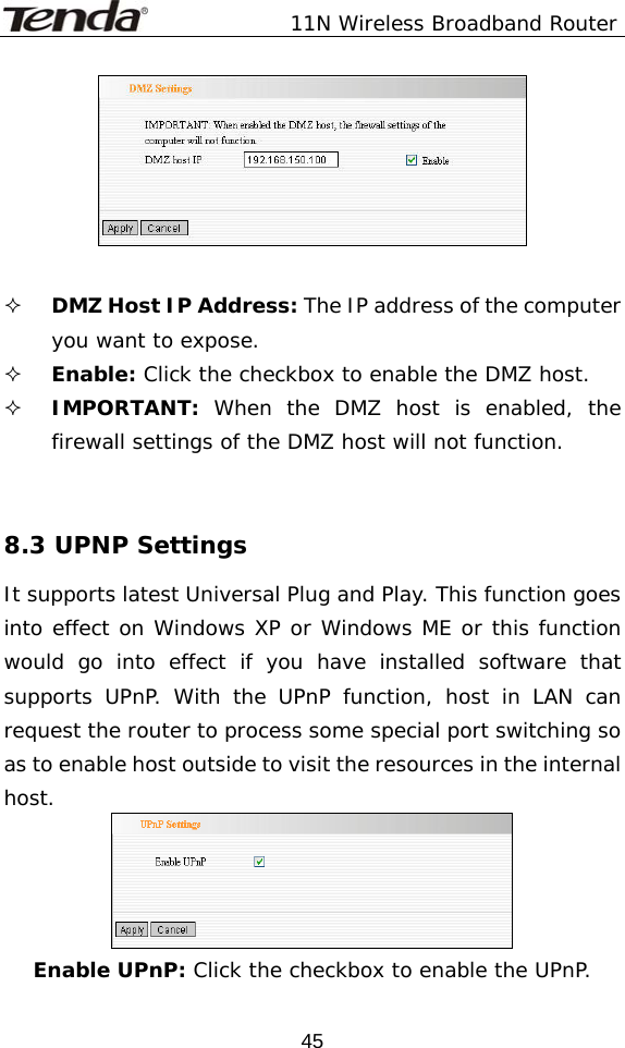               11N Wireless Broadband Router  45   DMZ Host IP Address: The IP address of the computer you want to expose.  Enable: Click the checkbox to enable the DMZ host.  IMPORTANT: When the DMZ host is enabled, the firewall settings of the DMZ host will not function.   8.3 UPNP Settings It supports latest Universal Plug and Play. This function goes into effect on Windows XP or Windows ME or this function would go into effect if you have installed software that supports UPnP. With the UPnP function, host in LAN can request the router to process some special port switching so as to enable host outside to visit the resources in the internal host.  Enable UPnP: Click the checkbox to enable the UPnP.