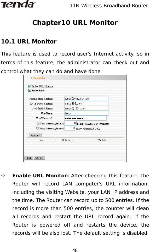               11N Wireless Broadband Router  48Chapter10 URL Monitor  10.1 URL Monitor This feature is used to record user’s Internet activity, so in terms of this feature, the administrator can check out and control what they can do and have done.     Enable URL Monitor: After checking this feature, the Router will record LAN computer’s URL information, including the visiting Website, your LAN IP address and the time. The Router can record up to 500 entries. If the record is more than 500 entries, the counter will clean all records and restart the URL record again. If the Router is powered off and restarts the device, the records will be also lost. The default setting is disabled.  