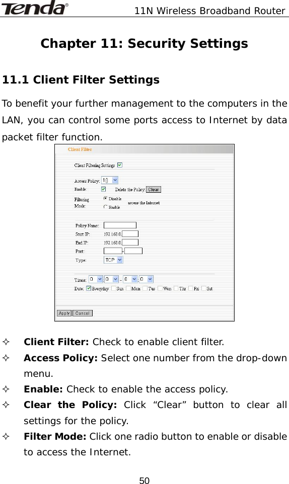               11N Wireless Broadband Router  50Chapter 11: Security Settings  11.1 Client Filter Settings To benefit your further management to the computers in the LAN, you can control some ports access to Internet by data packet filter function.    Client Filter: Check to enable client filter.    Access Policy: Select one number from the drop-down menu.  Enable: Check to enable the access policy.    Clear the Policy: Click “Clear” button to clear all settings for the policy.  Filter Mode: Click one radio button to enable or disable to access the Internet. 