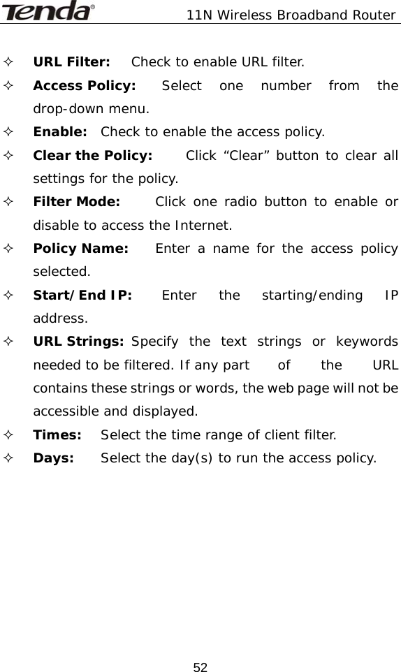               11N Wireless Broadband Router  52 URL Filter:   Check to enable URL filter.  Access Policy:   Select one number from the drop-down menu.  Enable:  Check to enable the access policy.  Clear the Policy:   Click “Clear” button to clear all settings for the policy.  Filter Mode:   Click one radio button to enable or disable to access the Internet.  Policy Name:   Enter a name for the access policy selected.  Start/End IP:   Enter the starting/ending IP address.  URL Strings:  Specify the text strings or keywords needed to be filtered. If any part   of  the  URL contains these strings or words, the web page will not be accessible and displayed.  Times:   Select the time range of client filter.  Days:   Select the day(s) to run the access policy.   