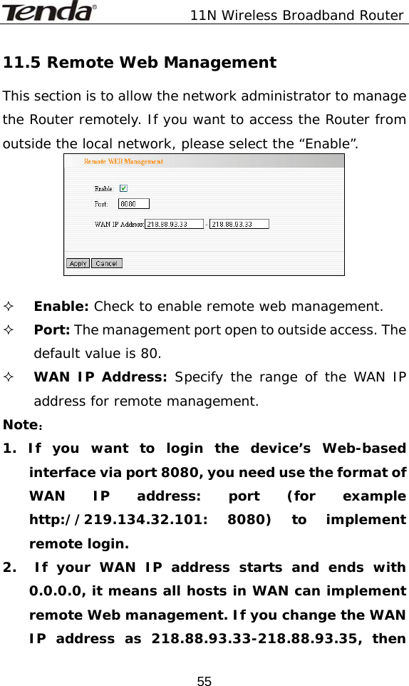               11N Wireless Broadband Router  5511.5 Remote Web Management This section is to allow the network administrator to manage the Router remotely. If you want to access the Router from outside the local network, please select the “Enable”.    Enable: Check to enable remote web management.  Port: The management port open to outside access. The default value is 80.  WAN IP Address: Specify the range of the WAN IP address for remote management. Note： 1. If you want to login the device’s Web-based interface via port 8080, you need use the format of WAN IP address: port (for example http://219.134.32.101: 8080) to implement remote login.  2.  If your WAN IP address starts and ends with 0.0.0.0, it means all hosts in WAN can implement remote Web management. If you change the WAN IP address as 218.88.93.33-218.88.93.35, then 