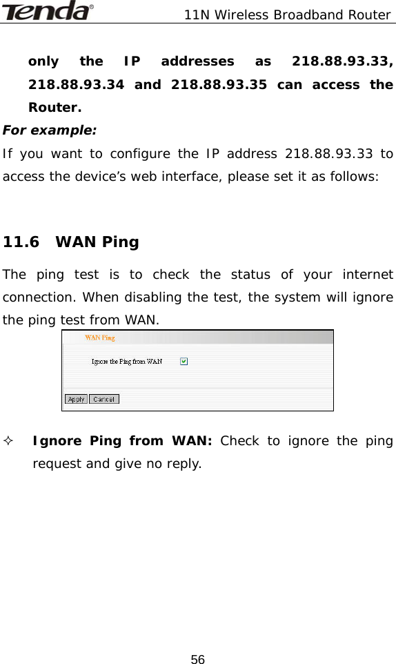               11N Wireless Broadband Router  56only the IP addresses as 218.88.93.33, 218.88.93.34 and 218.88.93.35 can access the Router. For example: If you want to configure the IP address 218.88.93.33 to access the device’s web interface, please set it as follows:    11.6  WAN Ping The ping test is to check the status of your internet connection. When disabling the test, the system will ignore the ping test from WAN.    Ignore Ping from WAN: Check to ignore the ping request and give no reply.       