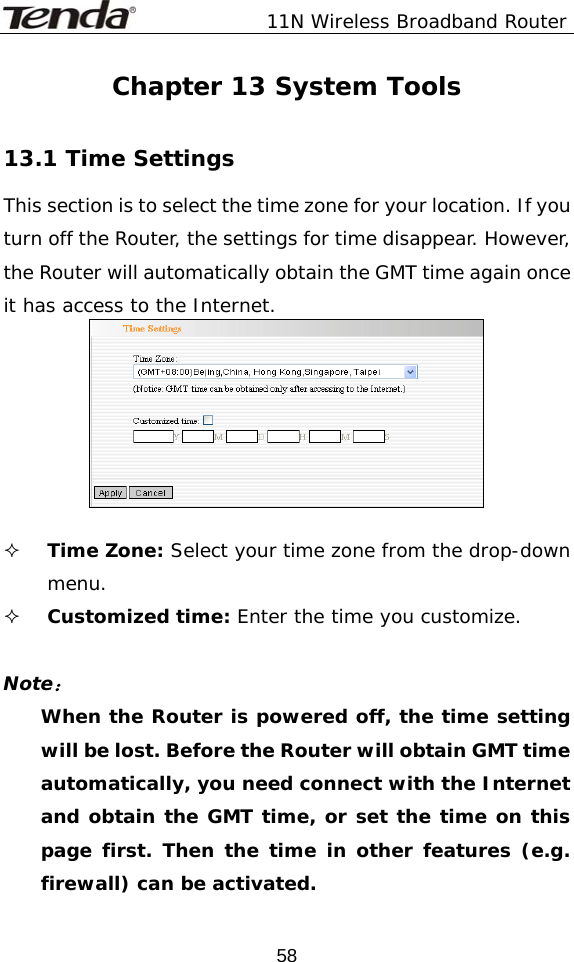               11N Wireless Broadband Router  58Chapter 13 System Tools  13.1 Time Settings This section is to select the time zone for your location. If you turn off the Router, the settings for time disappear. However, the Router will automatically obtain the GMT time again once it has access to the Internet.    Time Zone: Select your time zone from the drop-down menu.  Customized time: Enter the time you customize.  Note： When the Router is powered off, the time setting will be lost. Before the Router will obtain GMT time automatically, you need connect with the Internet and obtain the GMT time, or set the time on this page first. Then the time in other features (e.g. firewall) can be activated. 