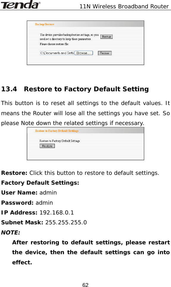               11N Wireless Broadband Router  62   13.4  Restore to Factory Default Setting This button is to reset all settings to the default values. It means the Router will lose all the settings you have set. So please Note down the related settings if necessary.   Restore: Click this button to restore to default settings.  Factory Default Settings: User Name: admin Password: admin IP Address: 192.168.0.1 Subnet Mask: 255.255.255.0 NOTE: After restoring to default settings, please restart the device, then the default settings can go into effect. 