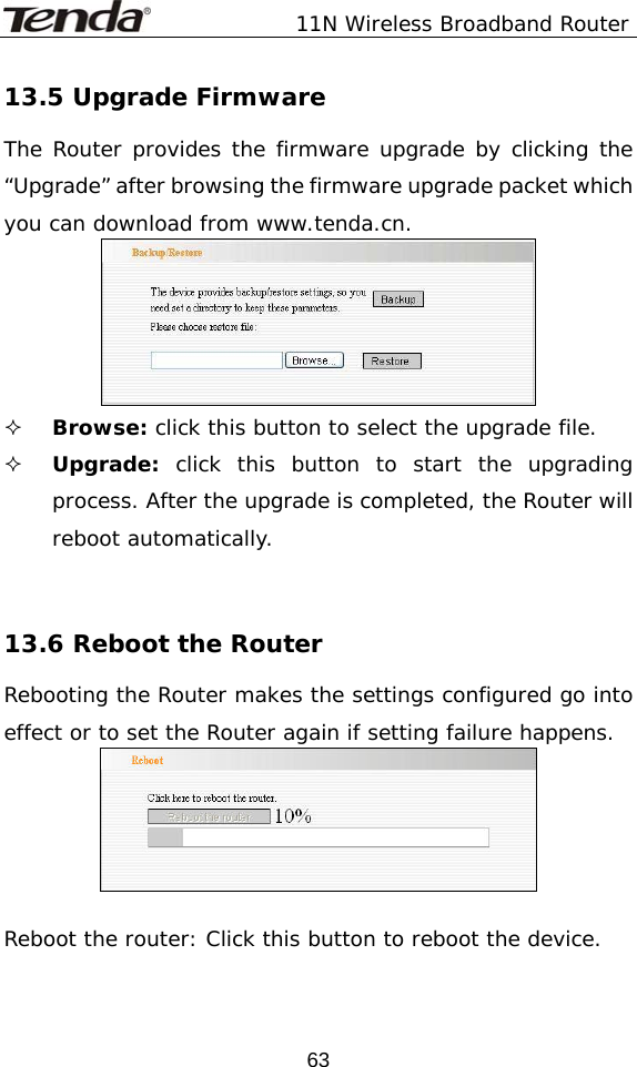               11N Wireless Broadband Router  6313.5 Upgrade Firmware The Router provides the firmware upgrade by clicking the “Upgrade” after browsing the firmware upgrade packet which you can download from www.tenda.cn.    Browse: click this button to select the upgrade file.  Upgrade: click this button to start the upgrading process. After the upgrade is completed, the Router will reboot automatically.    13.6 Reboot the Router Rebooting the Router makes the settings configured go into effect or to set the Router again if setting failure happens.    Reboot the router: Click this button to reboot the device.  