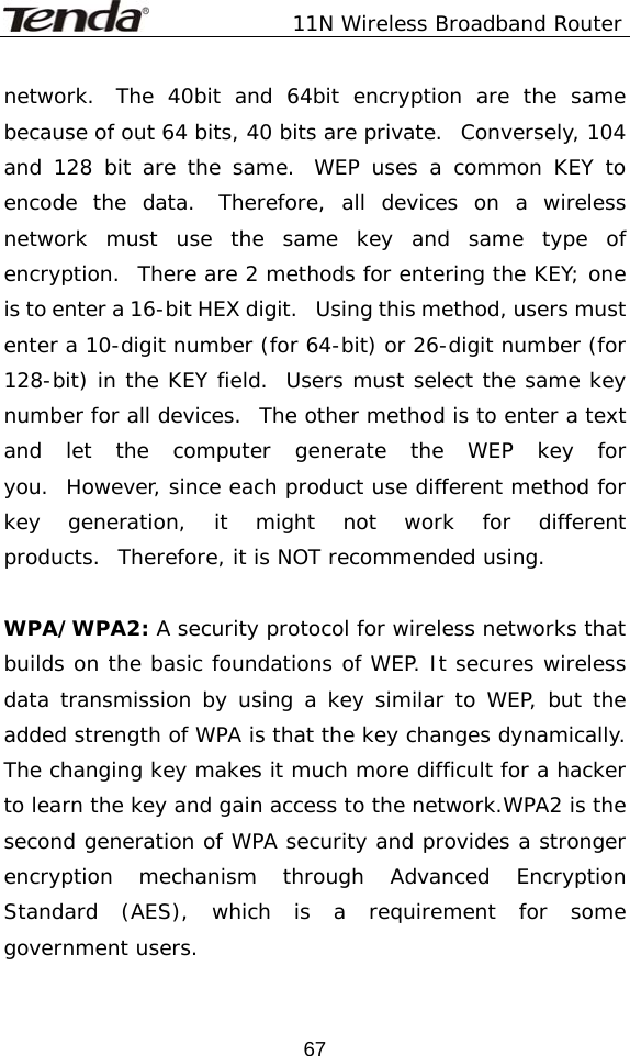               11N Wireless Broadband Router  67network.  The 40bit and 64bit encryption are the same because of out 64 bits, 40 bits are private.  Conversely, 104 and 128 bit are the same.  WEP uses a common KEY to encode the data.  Therefore, all devices on a wireless network must use the same key and same type of encryption.  There are 2 methods for entering the KEY; one is to enter a 16-bit HEX digit.   Using this method, users must enter a 10-digit number (for 64-bit) or 26-digit number (for 128-bit) in the KEY field.  Users must select the same key number for all devices.  The other method is to enter a text and let the computer generate the WEP key for you.  However, since each product use different method for key generation, it might not work for different products.  Therefore, it is NOT recommended using.   WPA/WPA2: A security protocol for wireless networks that builds on the basic foundations of WEP. It secures wireless data transmission by using a key similar to WEP, but the added strength of WPA is that the key changes dynamically. The changing key makes it much more difficult for a hacker to learn the key and gain access to the network.WPA2 is the second generation of WPA security and provides a stronger encryption mechanism through Advanced Encryption Standard (AES), which is a requirement for some government users. 