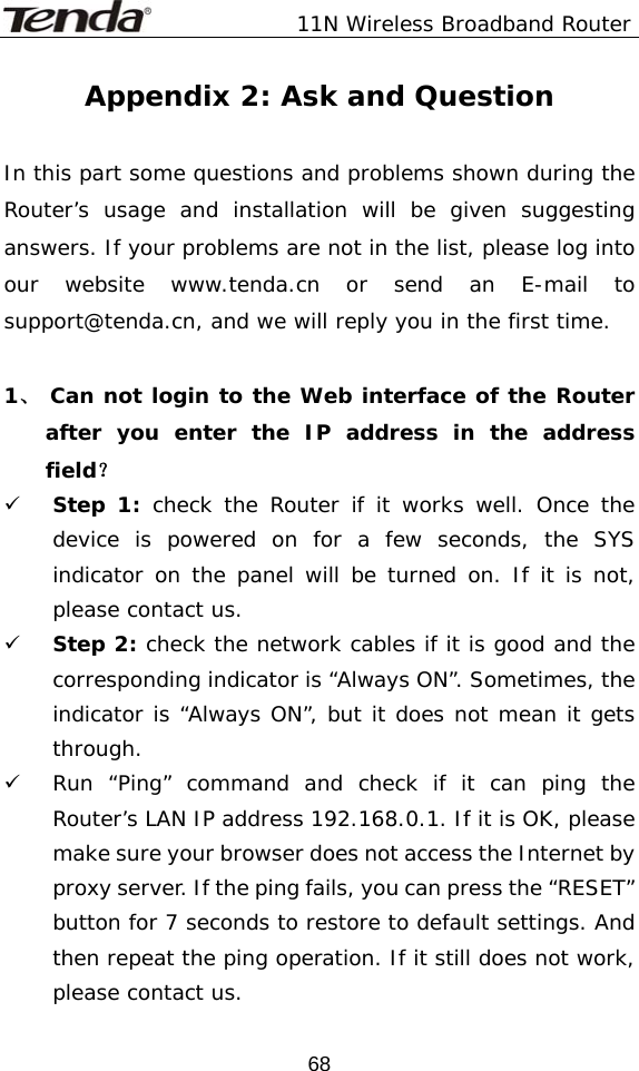               11N Wireless Broadband Router  68Appendix 2: Ask and Question  In this part some questions and problems shown during the Router’s usage and installation will be given suggesting answers. If your problems are not in the list, please log into our website www.tenda.cn or send an E-mail to support@tenda.cn, and we will reply you in the first time.  1、 Can not login to the Web interface of the Router after you enter the IP address in the address field？ 9 Step 1: check the Router if it works well. Once the device is powered on for a few seconds, the SYS indicator on the panel will be turned on. If it is not, please contact us.  9 Step 2: check the network cables if it is good and the corresponding indicator is “Always ON”. Sometimes, the indicator is “Always ON”, but it does not mean it gets through.  9 Run “Ping” command and check if it can ping the Router’s LAN IP address 192.168.0.1. If it is OK, please make sure your browser does not access the Internet by proxy server. If the ping fails, you can press the “RESET” button for 7 seconds to restore to default settings. And then repeat the ping operation. If it still does not work, please contact us. 