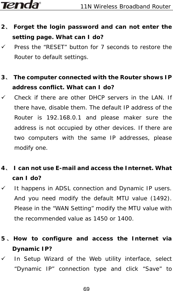               11N Wireless Broadband Router  692、 Forget the login password and can not enter the setting page. What can I do? 9 Press the “RESET” button for 7 seconds to restore the Router to default settings.  3、  The computer connected with the Router shows IP address conflict. What can I do? 9 Check if there are other DHCP servers in the LAN. If there have, disable them. The default IP address of the Router is 192.168.0.1 and please maker sure the address is not occupied by other devices. If there are two computers with the same IP addresses, please modify one.  4、  I can not use E-mail and access the Internet. What can I do? 9 It happens in ADSL connection and Dynamic IP users. And you need modify the default MTU value (1492). Please in the “WAN Setting” modify the MTU value with the recommended value as 1450 or 1400.                        5、How to configure and access the Internet via Dynamic IP? 9 In Setup Wizard of the Web utility interface, select “Dynamic IP” connection type and click “Save” to 