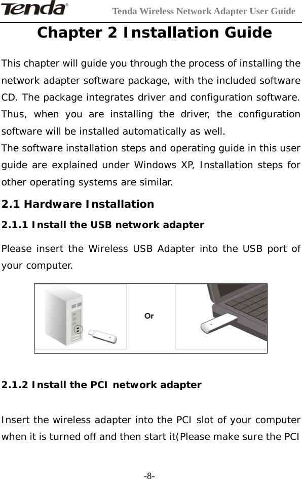         Tenda Wireless Network Adapter User Guide  -8- Chapter 2 Installation Guide This chapter will guide you through the process of installing the network adapter software package, with the included software CD. The package integrates driver and configuration software. Thus, when you are installing the driver, the configuration software will be installed automatically as well. The software installation steps and operating guide in this user guide are explained under Windows XP, Installation steps for other operating systems are similar.  2.1 Hardware Installation 2.1.1 Install the USB network adapter Please insert the Wireless USB Adapter into the USB port of your computer.    2.1.2 Install the PCI network adapter  Insert the wireless adapter into the PCI slot of your computer when it is turned off and then start it(Please make sure the PCI 
