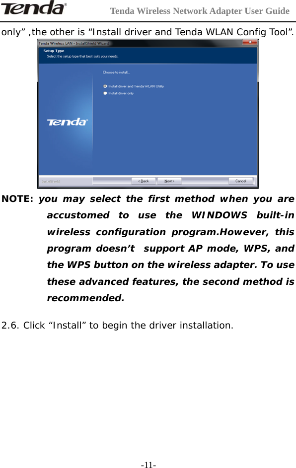         Tenda Wireless Network Adapter User Guide  -11-only” ,the other is “Install driver and Tenda WLAN Config Tool”.  NOTE: you may select the first method when you are accustomed to use the WINDOWS built-in wireless configuration program.However, this program doesn’t  support AP mode, WPS, and the WPS button on the wireless adapter. To use these advanced features, the second method is recommended.  2.6. Click “Install” to begin the driver installation.  