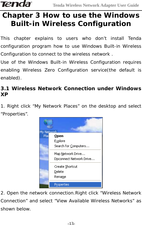         Tenda Wireless Network Adapter User Guide  -13-Chapter 3 How to use the Windows Built-in Wireless Configuration  This chapter explains to users who don’t install Tenda configuration program how to use Windows Built-in Wireless Configuration to connect to the wireless network . Use of the Windows Built-in Wireless Configuration requires enabling Wireless Zero Configuration service(the default is enabled). 3.1 Wireless Network Connection under Windows XP  1. Right click “My Network Places” on the desktop and select “Properties”.  2. Open the network connection.Right click “Wireless Network Connection” and select “View Available Wireless Networks” as shown below. 