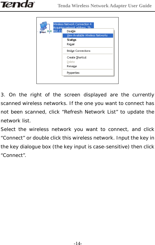         Tenda Wireless Network Adapter User Guide  -14-   3. On the right of the screen displayed are the currently scanned wireless networks. If the one you want to connect has not been scanned, click “Refresh Network List” to update the network list. Select the wireless network you want to connect, and click “Connect” or double click this wireless network. Input the key in the key dialogue box (the key input is case-sensitive) then click “Connect”.      