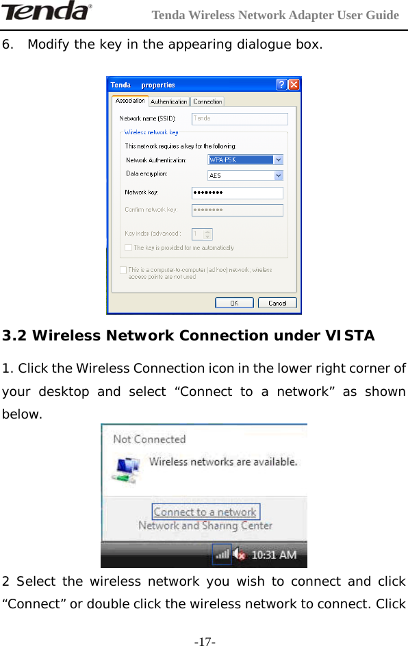         Tenda Wireless Network Adapter User Guide  -17-6. Modify the key in the appearing dialogue box.   3.2 Wireless Network Connection under VISTA 1. Click the Wireless Connection icon in the lower right corner of your desktop and select “Connect to a network” as shown below.  2 Select the wireless network you wish to connect and click “Connect” or double click the wireless network to connect. Click 