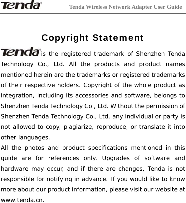         Tenda Wireless Network Adapter User Guide  Copyright Statement is the registered trademark of Shenzhen Tenda Technology Co., Ltd. All the products and product names mentioned herein are the trademarks or registered trademarks of their respective holders. Copyright of the whole product as integration, including its accessories and software, belongs to Shenzhen Tenda Technology Co., Ltd. Without the permission of Shenzhen Tenda Technology Co., Ltd, any individual or party is not allowed to copy, plagiarize, reproduce, or translate it into other languages. All the photos and product specifications mentioned in this guide are for references only. Upgrades of software and hardware may occur, and if there are changes, Tenda is not responsible for notifying in advance. If you would like to know more about our product information, please visit our website at www.tenda.cn.    