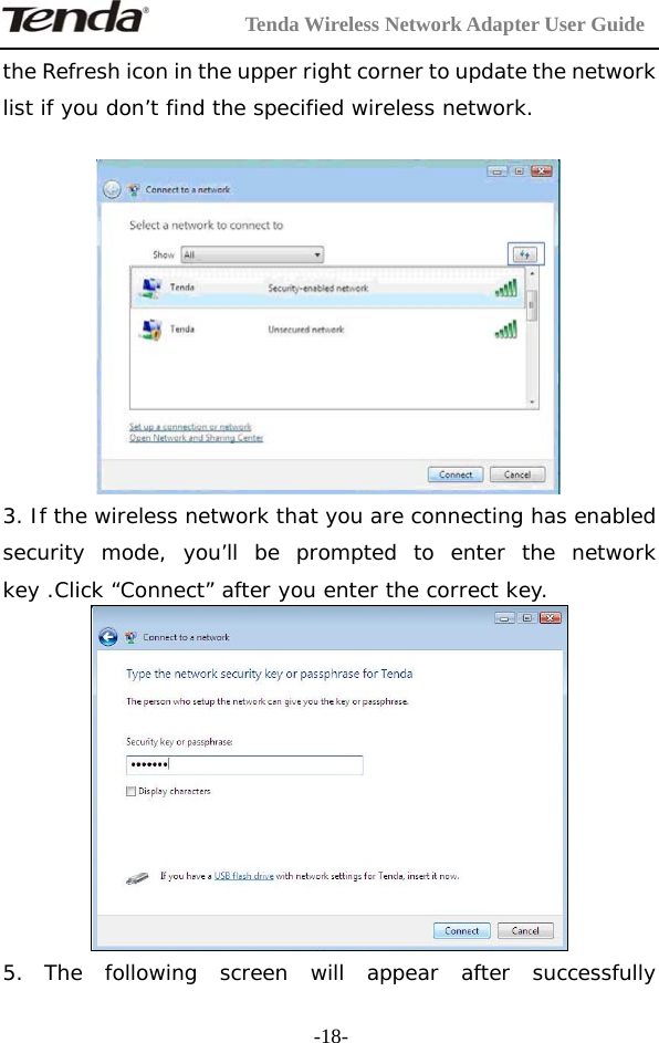         Tenda Wireless Network Adapter User Guide  -18-the Refresh icon in the upper right corner to update the network list if you don’t find the specified wireless network.   3. If the wireless network that you are connecting has enabled security mode, you’ll be prompted to enter the network key .Click “Connect” after you enter the correct key.  5. The following screen will appear after successfully 