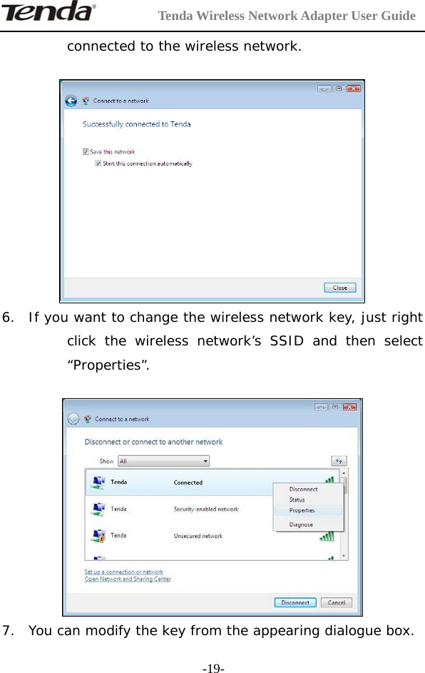         Tenda Wireless Network Adapter User Guide  -19-connected to the wireless network.   6. If you want to change the wireless network key, just right click the wireless network’s SSID and then select “Properties”.   7. You can modify the key from the appearing dialogue box. 