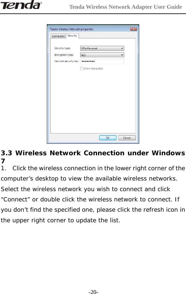         Tenda Wireless Network Adapter User Guide  -20-  3.3 Wireless Network Connection under Windows 7 1. Click the wireless connection in the lower right corner of the computer’s desktop to view the available wireless networks. Select the wireless network you wish to connect and click “Connect” or double click the wireless network to connect. If you don’t find the specified one, please click the refresh icon in the upper right corner to update the list.    