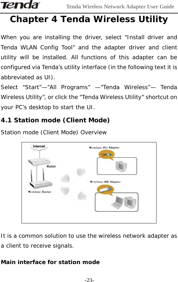         Tenda Wireless Network Adapter User Guide  -23-Chapter 4 Tenda Wireless Utility  When you are installing the driver, select “Install driver and Tenda WLAN Config Tool” and the adapter driver and client utility will be installed. All functions of this adapter can be configured via Tenda’s utility interface (in the following text it is abbreviated as UI). Select “Start”—“All Programs” —“Tenda Wireless”— Tenda Wireless Utility”, or click the “Tenda Wireless Utility” shortcut on your PC’s desktop to start the UI. 4.1 Station mode (Client Mode) Station mode (Client Mode) Overview    It is a common solution to use the wireless network adapter as a client to receive signals.  Main interface for station mode 