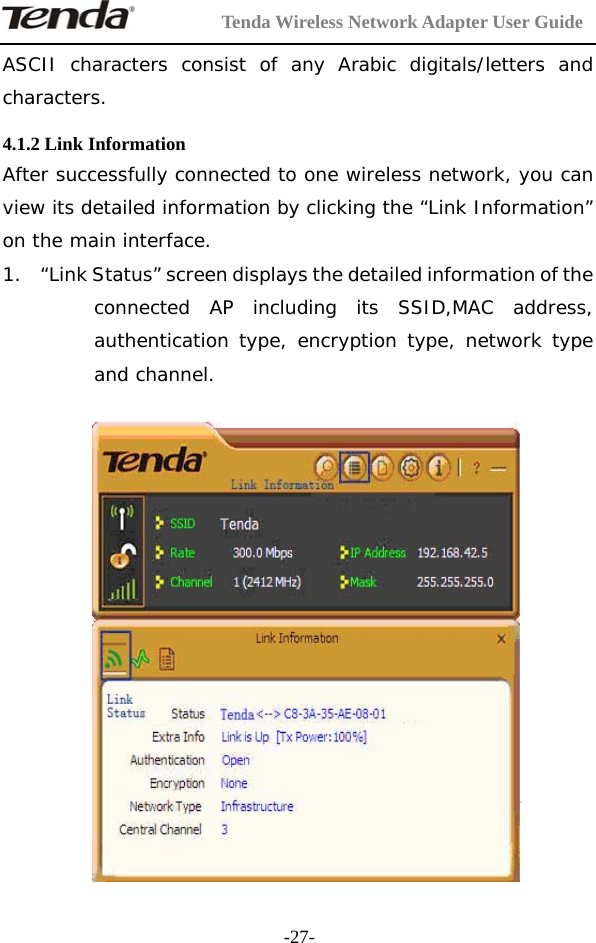         Tenda Wireless Network Adapter User Guide  -27-ASCII characters consist of any Arabic digitals/letters and characters.  4.1.2 Link Information After successfully connected to one wireless network, you can view its detailed information by clicking the “Link Information” on the main interface. 1. “Link Status” screen displays the detailed information of the connected AP including its SSID,MAC address, authentication type, encryption type, network type and channel.      