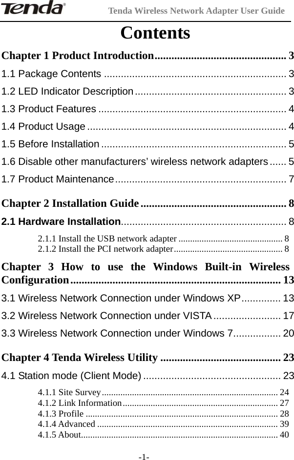        Tenda Wireless Network Adapter User Guide  -1-Contents Chapter 1 Product Introduction ............................................... 3 1.1 Package Contents ................................................................. 3 1.2 LED Indicator Description ...................................................... 3 1.3 Product Features ................................................................... 4 1.4 Product Usage ....................................................................... 4 1.5 Before Installation .................................................................. 5 1.6 Disable other manufacturers’ wireless network adapters ...... 5 1.7 Product Maintenance ............................................................. 7 Chapter 2 Installation Guide .................................................... 8 2.1 Hardware Installation........................................................... 8 2.1.1 Install the USB network adapter ............................................. 8 2.1.2 Install the PCI network adapter ............................................... 8 Chapter 3 How to use the Windows Built-in Wireless Configuration ........................................................................... 13 3.1 Wireless Network Connection under Windows XP .............. 13 3.2 Wireless Network Connection under VISTA ........................ 17 3.3 Wireless Network Connection under Windows 7 ................. 20 Chapter 4 Tenda Wireless Utility ........................................... 23 4.1 Station mode (Client Mode) ................................................. 23 4.1.1 Site Survey ............................................................................  24 4.1.2 Link Information ...................................................................  27 4.1.3 Profile ................................................................................... 28 4.1.4 Advanced .............................................................................. 39 4.1.5 About .....................................................................................  40 