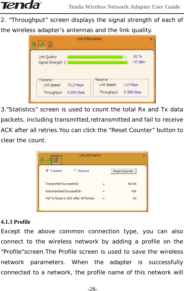         Tenda Wireless Network Adapter User Guide  -28-2. “Throughput” screen displays the signal strength of each of the wireless adapter’s antennas and the link quality.  3.”Statistics” screen is used to count the total Rx and Tx data packets, including transmitted,retransmitted and fail to receive ACK after all retries.You can click the “Reset Counter” button to clear the count.     4.1.3 Profile Except the above common connection type, you can also connect to the wireless network by adding a profile on the “Profile“screen.The Profile screen is used to save the wireless network parameters. When the adapter is successfully connected to a network, the profile name of this network will 