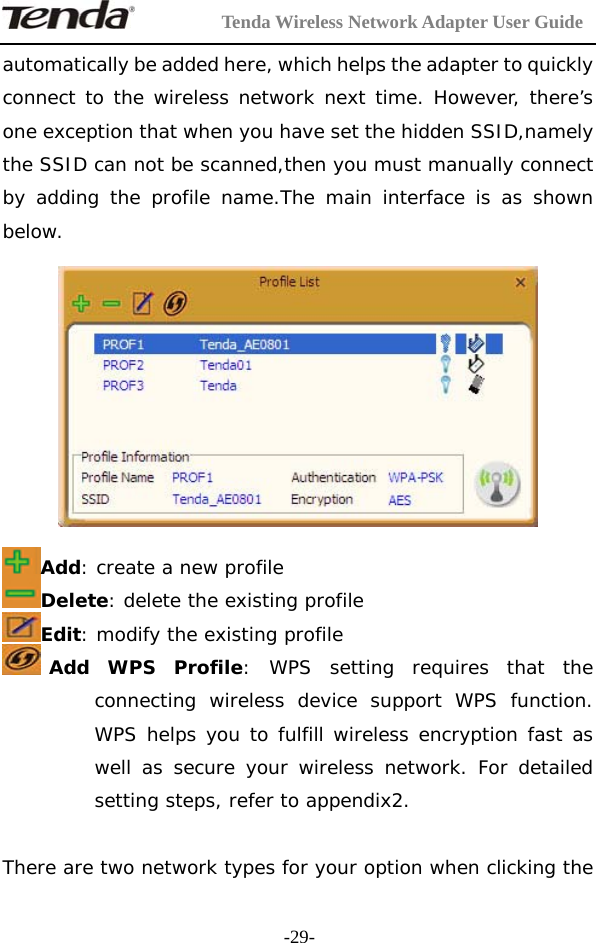         Tenda Wireless Network Adapter User Guide  -29-automatically be added here, which helps the adapter to quickly connect to the wireless network next time. However, there’s one exception that when you have set the hidden SSID,namely the SSID can not be scanned,then you must manually connect by adding the profile name.The main interface is as shown below.    Add: create a new profile  Delete: delete the existing profile Edit: modify the existing profile Add WPS Profile: WPS setting requires that the connecting wireless device support WPS function. WPS helps you to fulfill wireless encryption fast as well as secure your wireless network. For detailed setting steps, refer to appendix2.  There are two network types for your option when clicking the 