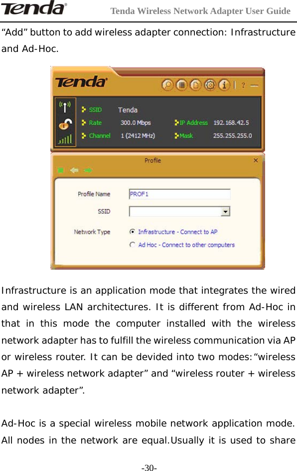         Tenda Wireless Network Adapter User Guide  -30-“Add” button to add wireless adapter connection: Infrastructure and Ad-Hoc.    Infrastructure is an application mode that integrates the wired and wireless LAN architectures. It is different from Ad-Hoc in that in this mode the computer installed with the wireless network adapter has to fulfill the wireless communication via AP or wireless router. It can be devided into two modes:“wireless AP + wireless network adapter” and “wireless router + wireless network adapter”.  Ad-Hoc is a special wireless mobile network application mode. All nodes in the network are equal.Usually it is used to share 