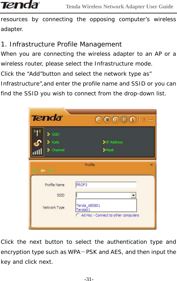         Tenda Wireless Network Adapter User Guide  -31-resources by connecting the opposing computer’s wireless adapter.  1. Infrastructure Profile Management When you are connecting the wireless adapter to an AP or a wireless router, please select the Infrastructure mode. Click the “Add”button and select the network type as” Infrastructure”,and enter the profile name and SSID or you can find the SSID you wish to connect from the drop-down list.    Click the next button to select the authentication type and encryption type such as WPA－PSK and AES, and then input the key and click next. 