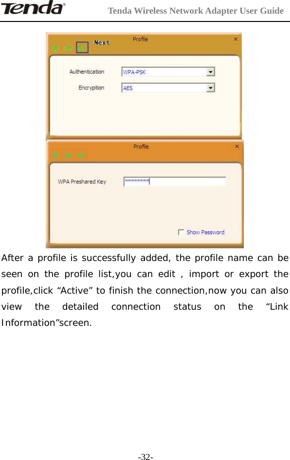         Tenda Wireless Network Adapter User Guide  -32-   After a profile is successfully added, the profile name can be seen on the profile list,you can edit , import or export the profile,click “Active” to finish the connection,now you can also view the detailed connection status on the “Link Information”screen.       
