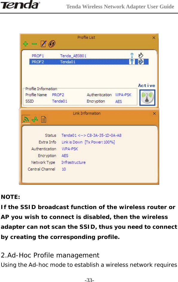         Tenda Wireless Network Adapter User Guide  -33-     NOTE: If the SSID broadcast function of the wireless router or AP you wish to connect is disabled, then the wireless adapter can not scan the SSID, thus you need to connect by creating the corresponding profile.  2.Ad-Hoc Profile management Using the Ad-hoc mode to establish a wireless network requires 