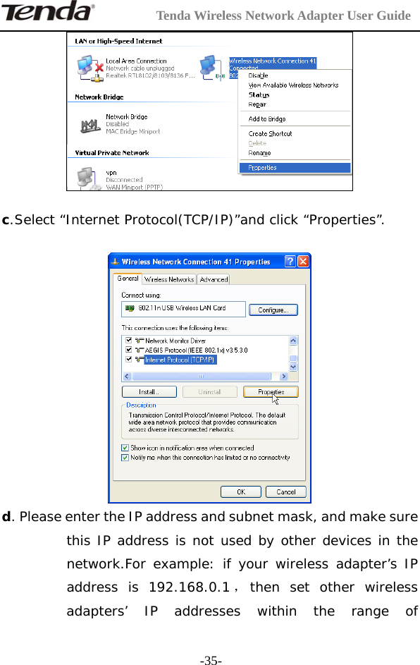         Tenda Wireless Network Adapter User Guide  -35-  c.Select “Internet Protocol(TCP/IP)”and click “Properties”.   d. Please enter the IP address and subnet mask, and make sure this IP address is not used by other devices in the network.For example: if your wireless adapter’s IP address is 192.168.0.1 ，then set other wireless adapters’ IP addresses within the range of 