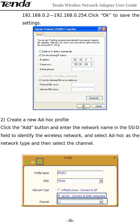         Tenda Wireless Network Adapter User Guide  -36-192.168.0.2—192.168.0.254.Click “Ok” to save the settings.   2) Create a new Ad-hoc profile Click the “Add” button and enter the network name in the SSID field to identify the wireless network, and select Ad-hoc as the network type and then select the channel.    