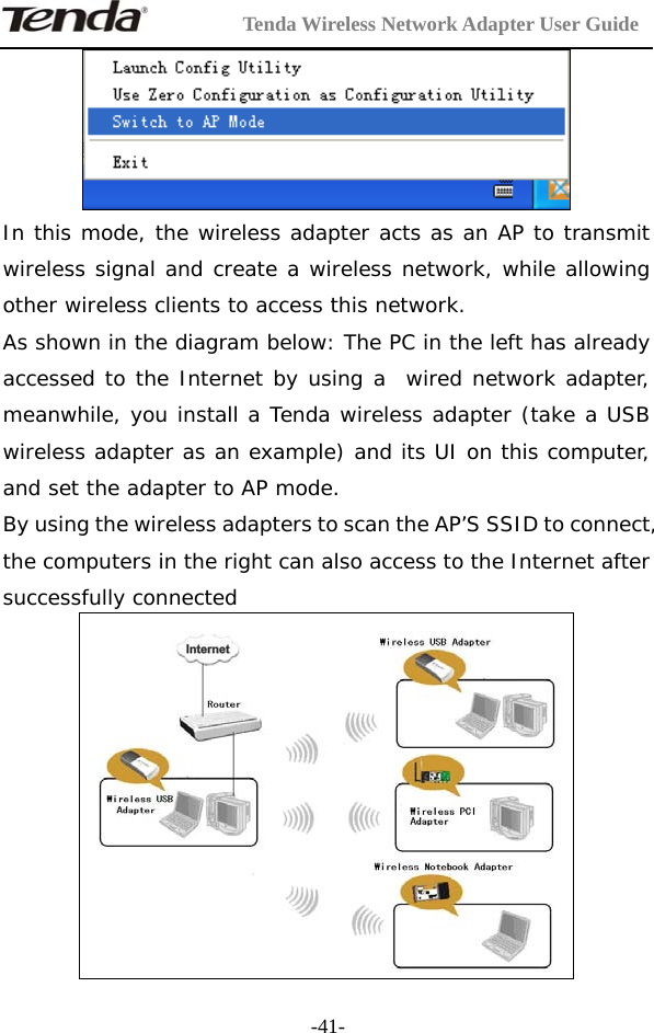         Tenda Wireless Network Adapter User Guide  -41- In this mode, the wireless adapter acts as an AP to transmit wireless signal and create a wireless network, while allowing other wireless clients to access this network. As shown in the diagram below: The PC in the left has already accessed to the Internet by using a  wired network adapter, meanwhile, you install a Tenda wireless adapter (take a USB wireless adapter as an example) and its UI on this computer, and set the adapter to AP mode.  By using the wireless adapters to scan the AP’S SSID to connect, the computers in the right can also access to the Internet after successfully connected  