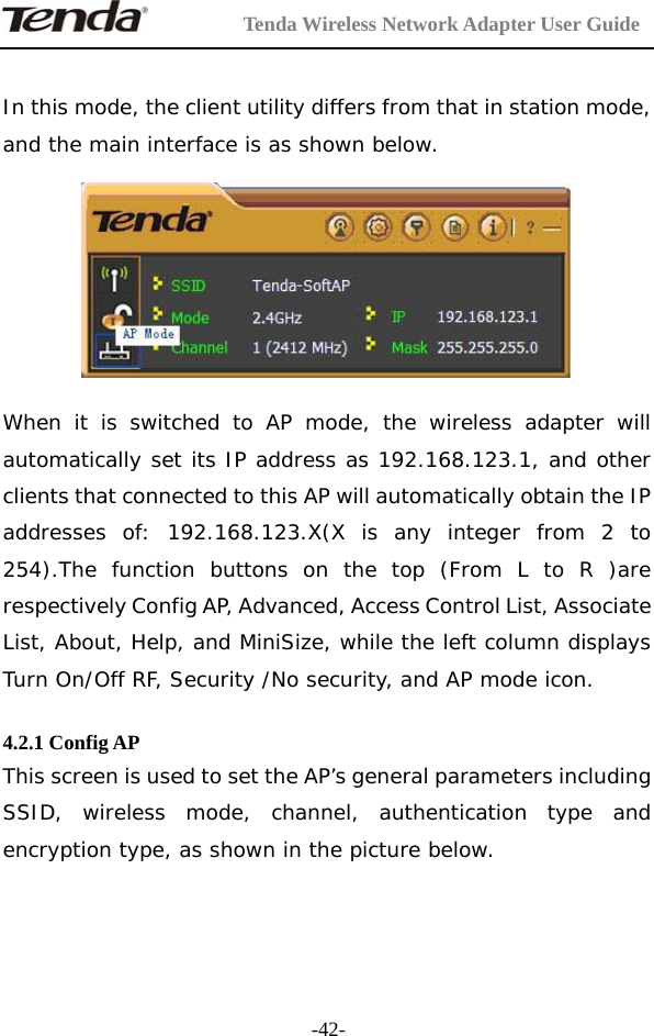         Tenda Wireless Network Adapter User Guide  -42- In this mode, the client utility differs from that in station mode, and the main interface is as shown below.    When it is switched to AP mode, the wireless adapter will automatically set its IP address as 192.168.123.1, and other clients that connected to this AP will automatically obtain the IP addresses of: 192.168.123.X(X is any integer from 2 to 254).The function buttons on the top (From L to R )are respectively Config AP, Advanced, Access Control List, Associate List, About, Help, and MiniSize, while the left column displays Turn On/Off RF, Security /No security, and AP mode icon.  4.2.1 Config AP This screen is used to set the AP’s general parameters including SSID, wireless mode, channel, authentication type and encryption type, as shown in the picture below. 