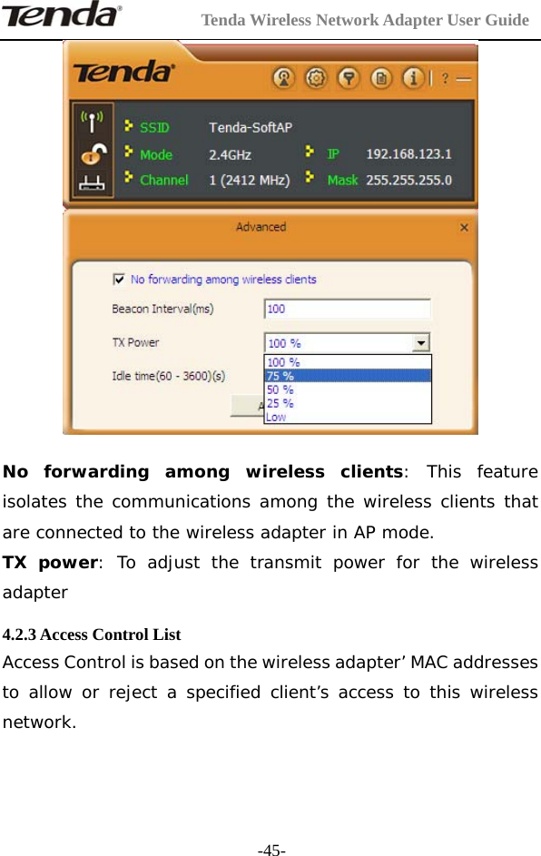         Tenda Wireless Network Adapter User Guide  -45-  No forwarding among wireless clients: This feature isolates the communications among the wireless clients that are connected to the wireless adapter in AP mode. TX power: To adjust the transmit power for the wireless adapter  4.2.3 Access Control List Access Control is based on the wireless adapter’ MAC addresses to allow or reject a specified client’s access to this wireless network. 