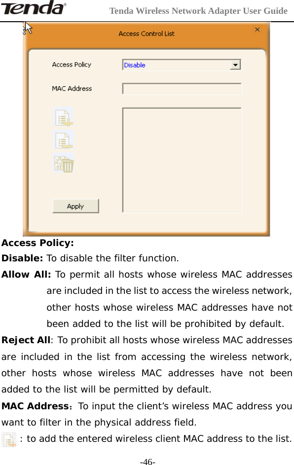         Tenda Wireless Network Adapter User Guide  -46- Access Policy: Disable: To disable the filter function. Allow All: To permit all hosts whose wireless MAC addresses are included in the list to access the wireless network, other hosts whose wireless MAC addresses have not been added to the list will be prohibited by default.  Reject All: To prohibit all hosts whose wireless MAC addresses are included in the list from accessing the wireless network, other hosts whose wireless MAC addresses have not been added to the list will be permitted by default.  MAC Address：To input the client’s wireless MAC address you want to filter in the physical address field. : to add the entered wireless client MAC address to the list. 