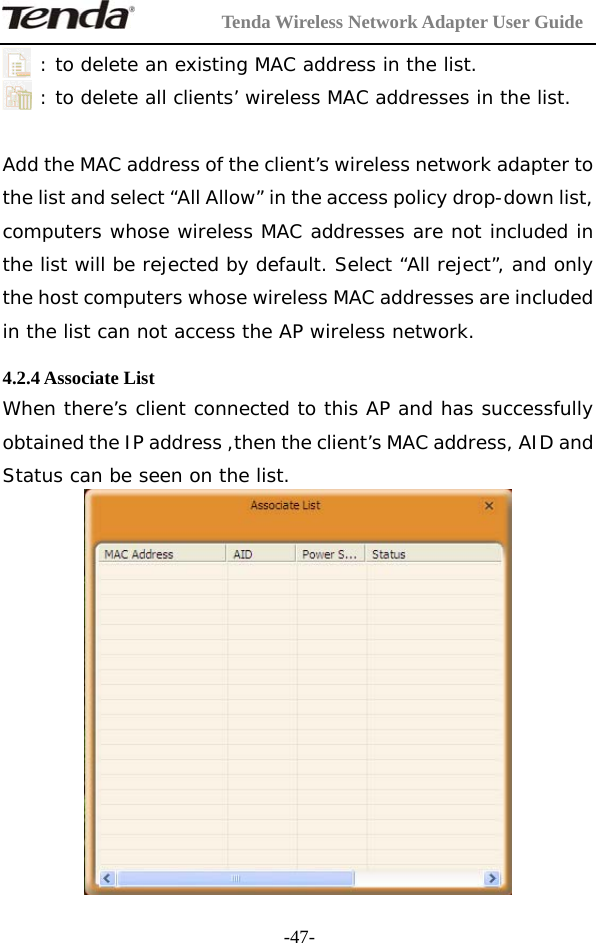         Tenda Wireless Network Adapter User Guide  -47-: to delete an existing MAC address in the list. : to delete all clients’ wireless MAC addresses in the list.  Add the MAC address of the client’s wireless network adapter to the list and select “All Allow” in the access policy drop-down list, computers whose wireless MAC addresses are not included in the list will be rejected by default. Select “All reject”, and only the host computers whose wireless MAC addresses are included in the list can not access the AP wireless network.  4.2.4 Associate List When there’s client connected to this AP and has successfully obtained the IP address ,then the client’s MAC address, AID and Status can be seen on the list.   