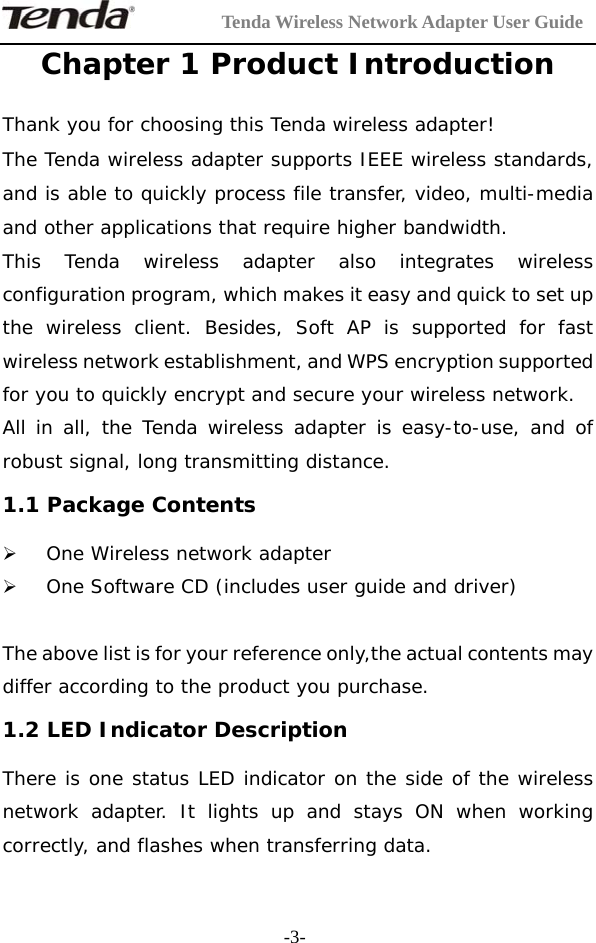        Tenda Wireless Network Adapter User Guide  -3-Chapter 1 Product Introduction Thank you for choosing this Tenda wireless adapter! The Tenda wireless adapter supports IEEE wireless standards, and is able to quickly process file transfer, video, multi-media and other applications that require higher bandwidth. This Tenda wireless adapter also integrates wireless configuration program, which makes it easy and quick to set up the wireless client. Besides, Soft AP is supported for fast wireless network establishment, and WPS encryption supported for you to quickly encrypt and secure your wireless network. All in all, the Tenda wireless adapter is easy-to-use, and of robust signal, long transmitting distance. 1.1 Package Contents   ¾ One Wireless network adapter ¾ One Software CD (includes user guide and driver)  The above list is for your reference only,the actual contents may differ according to the product you purchase. 1.2 LED Indicator Description There is one status LED indicator on the side of the wireless network adapter. It lights up and stays ON when working correctly, and flashes when transferring data. 