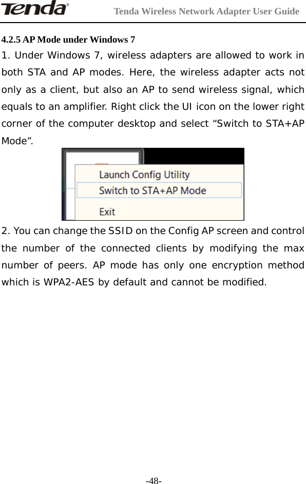         Tenda Wireless Network Adapter User Guide  -48- 4.2.5 AP Mode under Windows 7 1. Under Windows 7, wireless adapters are allowed to work in both STA and AP modes. Here, the wireless adapter acts not only as a client, but also an AP to send wireless signal, which equals to an amplifier. Right click the UI icon on the lower right corner of the computer desktop and select “Switch to STA+AP Mode”.   2. You can change the SSID on the Config AP screen and control the number of the connected clients by modifying the max number of peers. AP mode has only one encryption method which is WPA2-AES by default and cannot be modified.  