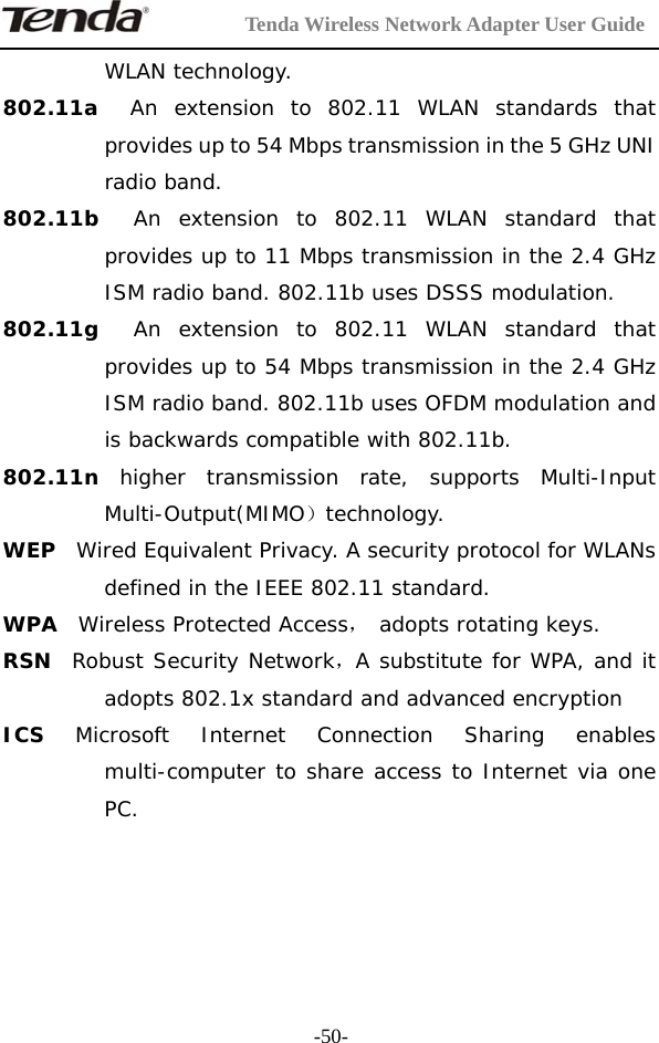         Tenda Wireless Network Adapter User Guide  -50-WLAN technology. 802.11a  An extension to 802.11 WLAN standards that provides up to 54 Mbps transmission in the 5 GHz UNI radio band. 802.11b  An extension to 802.11 WLAN standard that provides up to 11 Mbps transmission in the 2.4 GHz ISM radio band. 802.11b uses DSSS modulation. 802.11g  An extension to 802.11 WLAN standard that provides up to 54 Mbps transmission in the 2.4 GHz ISM radio band. 802.11b uses OFDM modulation and is backwards compatible with 802.11b. 802.11n  higher transmission rate, supports Multi-Input Multi-Output(MIMO）technology. WEP  Wired Equivalent Privacy. A security protocol for WLANs defined in the IEEE 802.11 standard. WPA  Wireless Protected Access， adopts rotating keys.  RSN  Robust Security Network，A substitute for WPA, and it adopts 802.1x standard and advanced encryption ICS  Microsoft Internet Connection Sharing enables multi-computer to share access to Internet via one PC.    