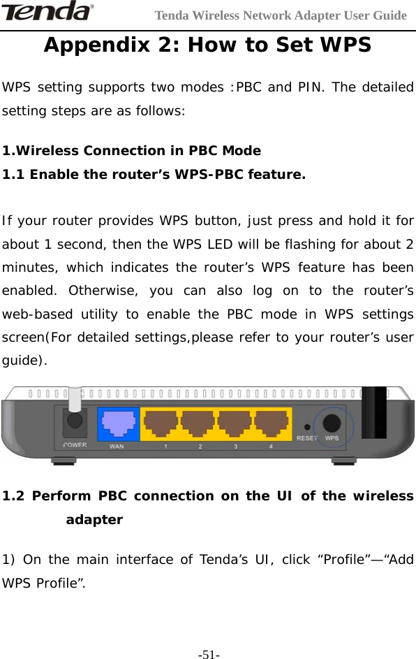         Tenda Wireless Network Adapter User Guide  -51-Appendix 2: How to Set WPS  WPS setting supports two modes :PBC and PIN. The detailed setting steps are as follows:  1.Wireless Connection in PBC Mode  1.1 Enable the router’s WPS-PBC feature.  If your router provides WPS button, just press and hold it for about 1 second, then the WPS LED will be flashing for about 2 minutes, which indicates the router’s WPS feature has been enabled. Otherwise, you can also log on to the router’s web-based utility to enable the PBC mode in WPS settings screen(For detailed settings,please refer to your router’s user guide).    1.2 Perform PBC connection on the UI of the wireless adapter  1) On the main interface of Tenda’s UI, click “Profile”—“Add WPS Profile”. 