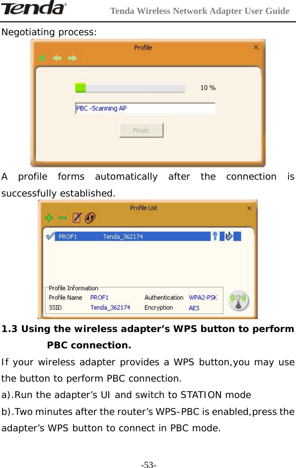         Tenda Wireless Network Adapter User Guide  -53-Negotiating process:  A profile forms automatically after the connection is successfully established.   1.3 Using the wireless adapter’s WPS button to perform PBC connection. If your wireless adapter provides a WPS button,you may use the button to perform PBC connection. a).Run the adapter’s UI and switch to STATION mode  b).Two minutes after the router’s WPS-PBC is enabled,press the adapter’s WPS button to connect in PBC mode. 